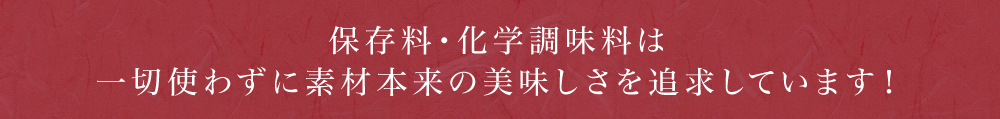 保存料・化学調味料は一切使わずに素材本来の美味しさを追求しています！