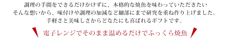 出来立ての味を電子レンジで再現するために多くのテストを重ね作り上げました。手軽さと美味しさを高いレベルで融合した新時代のギフトです。電子レンジでそのまま温めるだけでふっくら焼魚の完成