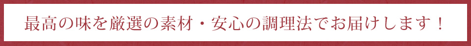 最高の味を厳選の素材・安心の調理法でお届けします！